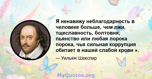 Я ненавижу неблагодарность в человеке больше, чем лжи, тщеславность, болтовня, пьянство или любая порока порока, чья сильная коррупция обитает в нашей слабой крови ».