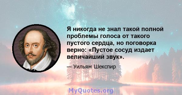 Я никогда не знал такой полной проблемы голоса от такого пустого сердца, но поговорка верно: «Пустое сосуд издает величайший звук».