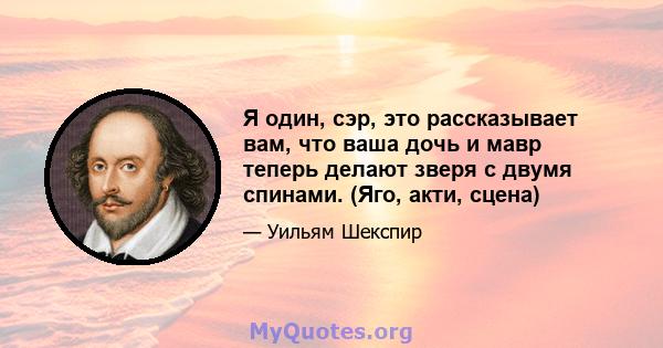 Я один, сэр, это рассказывает вам, что ваша дочь и мавр теперь делают зверя с двумя спинами. (Яго, акти, сцена)