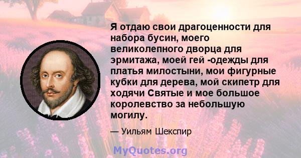 Я отдаю свои драгоценности для набора бусин, моего великолепного дворца для эрмитажа, моей гей -одежды для платья милостыни, мои фигурные кубки для дерева, мой скипетр для ходячи Святые и мое большое королевство за