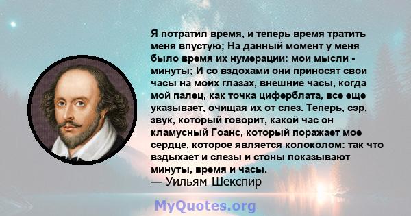 Я потратил время, и теперь время тратить меня впустую; На данный момент у меня было время их нумерации: мои мысли - минуты; И со вздохами они приносят свои часы на моих глазах, внешние часы, когда мой палец, как точка