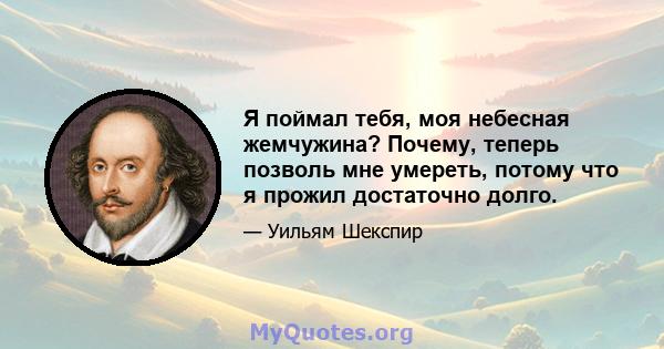 Я поймал тебя, моя небесная жемчужина? Почему, теперь позволь мне умереть, потому что я прожил достаточно долго.