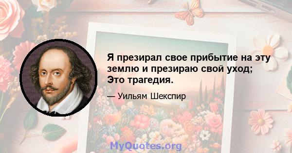 Я презирал свое прибытие на эту землю и презираю свой уход; Это трагедия.