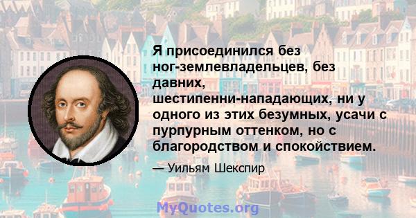 Я присоединился без ног-землевладельцев, без давних, шестипенни-нападающих, ни у одного из этих безумных, усачи с пурпурным оттенком, но с благородством и спокойствием.