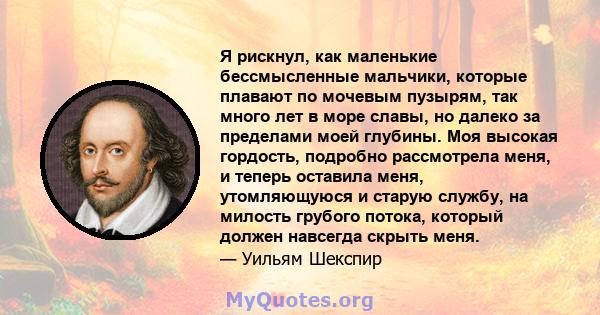 Я рискнул, как маленькие бессмысленные мальчики, которые плавают по мочевым пузырям, так много лет в море славы, но далеко за пределами моей глубины. Моя высокая гордость, подробно рассмотрела меня, и теперь оставила