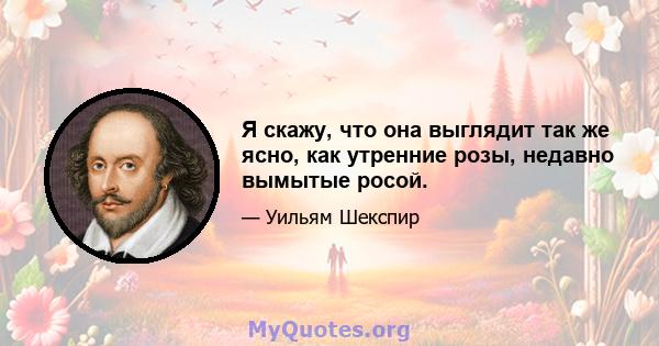 Я скажу, что она выглядит так же ясно, как утренние розы, недавно вымытые росой.