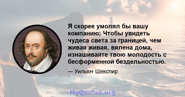 Я скорее умолял бы вашу компанию; Чтобы увидеть чудеса света за границей, чем живая живая, вялена дома, изнашивайте твою молодость с бесформенной бездельностью.