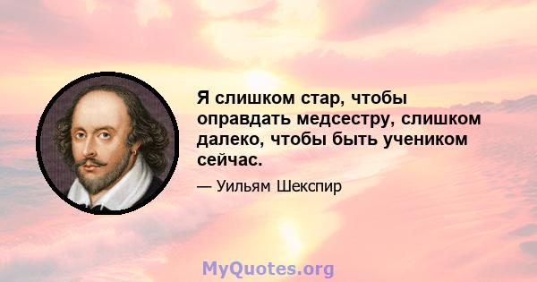 Я слишком стар, чтобы оправдать медсестру, слишком далеко, чтобы быть учеником сейчас.