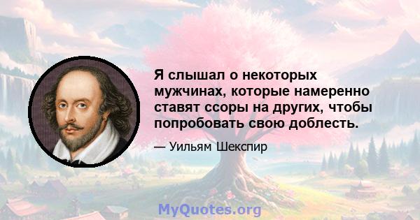 Я слышал о некоторых мужчинах, которые намеренно ставят ссоры на других, чтобы попробовать свою доблесть.