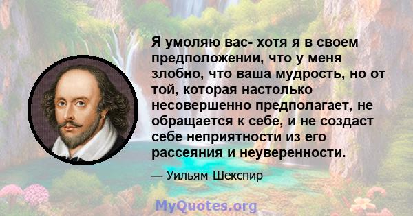 Я умоляю вас- хотя я в своем предположении, что у меня злобно, что ваша мудрость, но от той, которая настолько несовершенно предполагает, не обращается к себе, и не создаст себе неприятности из его рассеяния и