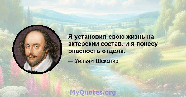 Я установил свою жизнь на актерский состав, и я понесу опасность отдела.