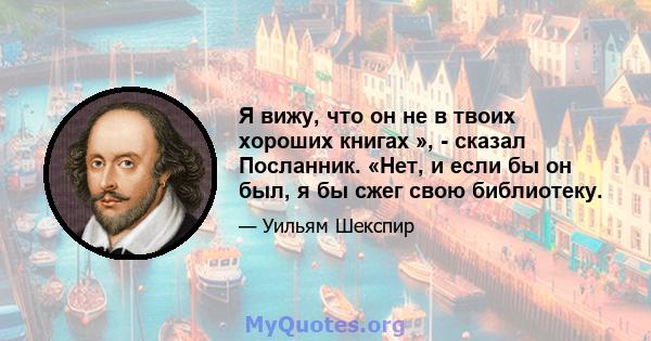 Я вижу, что он не в твоих хороших книгах », - сказал Посланник. «Нет, и если бы он был, я бы сжег свою библиотеку.