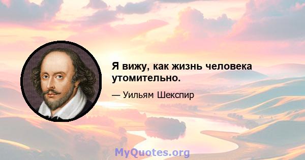 Я вижу, как жизнь человека утомительно.