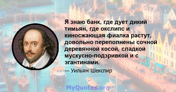 Я знаю банк, где дует дикий тимьян, где окслипс и киносжающая фиалка растут, довольно переполнены сочной деревянной косой, сладкой мускусно-подзривкой и с эгантинами.