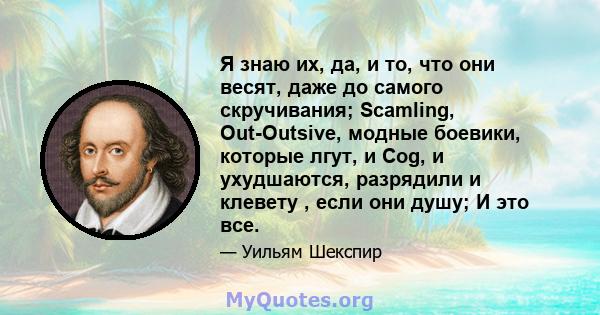 Я знаю их, да, и то, что они весят, даже до самого скручивания; Scamling, Out-Outsive, модные боевики, которые лгут, и Cog, и ухудшаются, разрядили и клевету , если они душу; И это все.