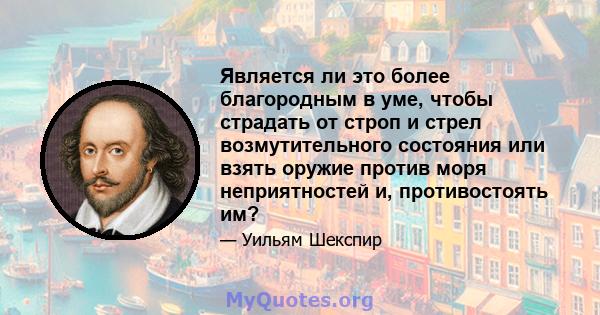 Является ли это более благородным в уме, чтобы страдать от строп и стрел возмутительного состояния или взять оружие против моря неприятностей и, противостоять им?