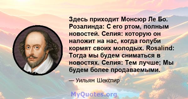 Здесь приходит Монсюр Ле Бо. Розалинда: С его ртом, полным новостей. Селия: которую он наложит на нас, когда голуби кормят своих молодых. Rosalind: Тогда мы будем сниматься в новостях. Селия: Тем лучше; Мы будем более