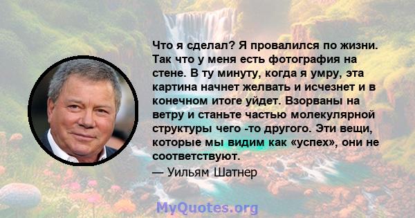 Что я сделал? Я провалился по жизни. Так что у меня есть фотография на стене. В ту минуту, когда я умру, эта картина начнет желвать и исчезнет и в конечном итоге уйдет. Взорваны на ветру и станьте частью молекулярной