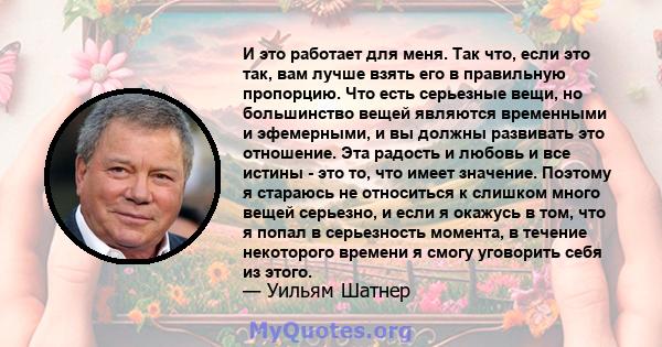 И это работает для меня. Так что, если это так, вам лучше взять его в правильную пропорцию. Что есть серьезные вещи, но большинство вещей являются временными и эфемерными, и вы должны развивать это отношение. Эта