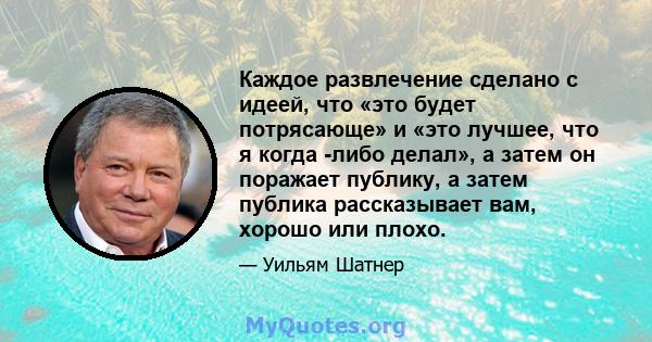 Каждое развлечение сделано с идеей, что «это будет потрясающе» и «это лучшее, что я когда -либо делал», а затем он поражает публику, а затем публика рассказывает вам, хорошо или плохо.