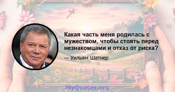 Какая часть меня родилась с мужеством, чтобы стоять перед незнакомцами и отказ от риска?