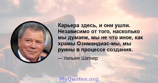 Карьера здесь, и они ушли. Независимо от того, насколько мы думаем, мы не что иное, как храмы Озимандиас-мы, мы руины в процессе создания.