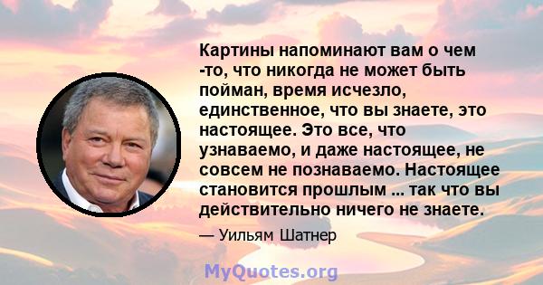 Картины напоминают вам о чем -то, что никогда не может быть пойман, время исчезло, единственное, что вы знаете, это настоящее. Это все, что узнаваемо, и даже настоящее, не совсем не познаваемо. Настоящее становится