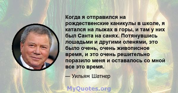 Когда я отправился на рождественские каникулы в школе, я катался на лыжах в горы, и там у них был Санта на санях. Потянувшись лошадьми и другими оленями, это было очень, очень живописное время, и это очень решительно