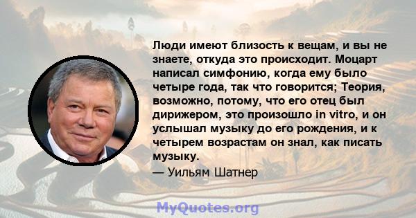 Люди имеют близость к вещам, и вы не знаете, откуда это происходит. Моцарт написал симфонию, когда ему было четыре года, так что говорится; Теория, возможно, потому, что его отец был дирижером, это произошло in vitro, и 