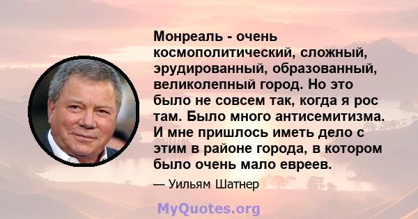 Монреаль - очень космополитический, сложный, эрудированный, образованный, великолепный город. Но это было не совсем так, когда я рос там. Было много антисемитизма. И мне пришлось иметь дело с этим в районе города, в