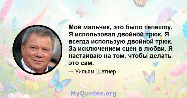 Мой мальчик, это было телешоу. Я использовал двойной трюк. Я всегда использую двойной трюк. За исключением сцен в любви. Я настаиваю на том, чтобы делать это сам.