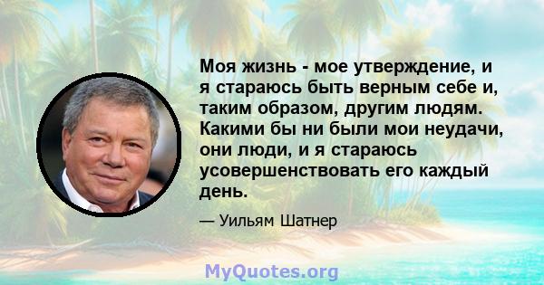 Моя жизнь - мое утверждение, и я стараюсь быть верным себе и, таким образом, другим людям. Какими бы ни были мои неудачи, они люди, и я стараюсь усовершенствовать его каждый день.