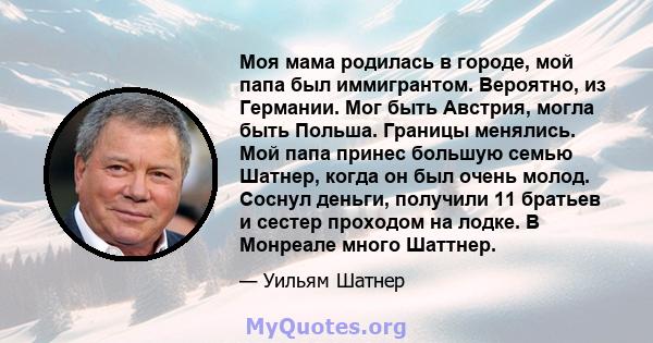 Моя мама родилась в городе, мой папа был иммигрантом. Вероятно, из Германии. Мог быть Австрия, могла быть Польша. Границы менялись. Мой папа принес большую семью Шатнер, когда он был очень молод. Соснул деньги, получили 