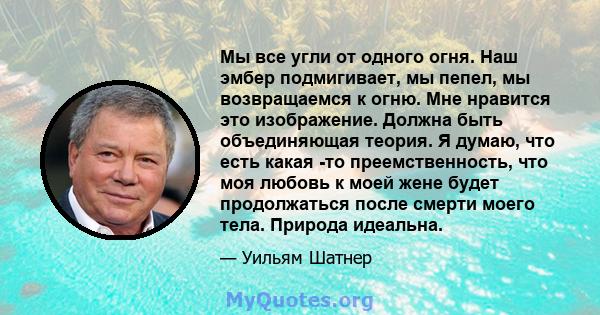 Мы все угли от одного огня. Наш эмбер подмигивает, мы пепел, мы возвращаемся к огню. Мне нравится это изображение. Должна быть объединяющая теория. Я думаю, что есть какая -то преемственность, что моя любовь к моей жене 