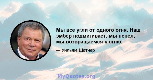 Мы все угли от одного огня. Наш эмбер подмигивает, мы пепел, мы возвращаемся к огню.