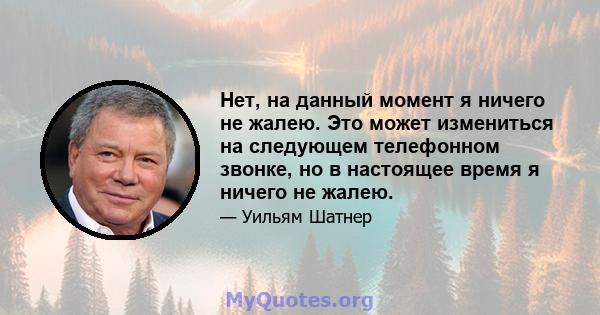 Нет, на данный момент я ничего не жалею. Это может измениться на следующем телефонном звонке, но в настоящее время я ничего не жалею.