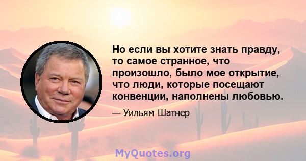 Но если вы хотите знать правду, то самое странное, что произошло, было мое открытие, что люди, которые посещают конвенции, наполнены любовью.