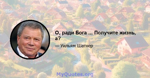 О, ради Бога ... Получите жизнь, а?