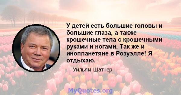 У детей есть большие головы и большие глаза, а также крошечные тела с крошечными руками и ногами. Так же и инопланетяне в Розуэлле! Я отдыхаю.