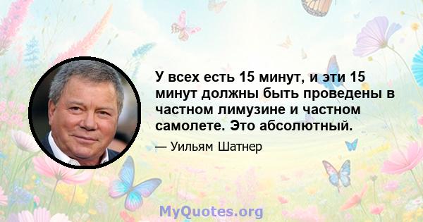 У всех есть 15 минут, и эти 15 минут должны быть проведены в частном лимузине и частном самолете. Это абсолютный.