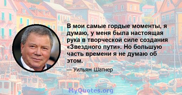 В мои самые гордые моменты, я думаю, у меня была настоящая рука в творческой силе создания «Звездного пути». Но большую часть времени я не думаю об этом.