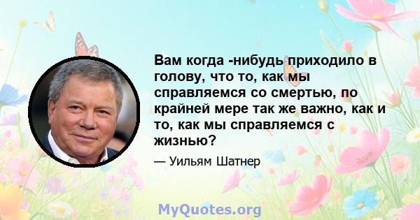 Вам когда -нибудь приходило в голову, что то, как мы справляемся со смертью, по крайней мере так же важно, как и то, как мы справляемся с жизнью?