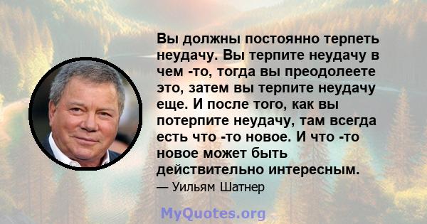 Вы должны постоянно терпеть неудачу. Вы терпите неудачу в чем -то, тогда вы преодолеете это, затем вы терпите неудачу еще. И после того, как вы потерпите неудачу, там всегда есть что -то новое. И что -то новое может