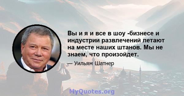 Вы и я и все в шоу -бизнесе и индустрии развлечений летают на месте наших штанов. Мы не знаем, что произойдет.