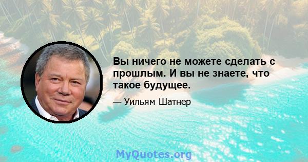 Вы ничего не можете сделать с прошлым. И вы не знаете, что такое будущее.