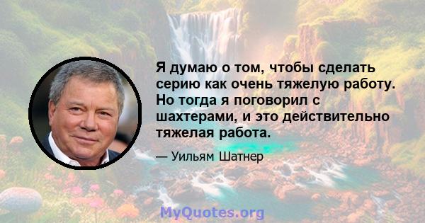 Я думаю о том, чтобы сделать серию как очень тяжелую работу. Но тогда я поговорил с шахтерами, и это действительно тяжелая работа.