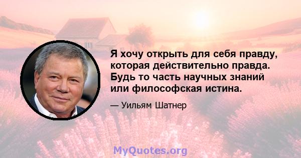 Я хочу открыть для себя правду, которая действительно правда. Будь то часть научных знаний или философская истина.