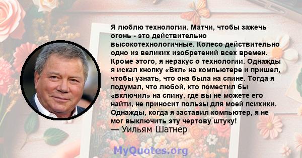 Я люблю технологии. Матчи, чтобы зажечь огонь - это действительно высокотехнологичные. Колесо действительно одно из великих изобретений всех времен. Кроме этого, я неракус о технологии. Однажды я искал кнопку «Вкл» на