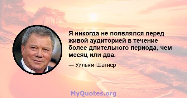 Я никогда не появлялся перед живой аудиторией в течение более длительного периода, чем месяц или два.