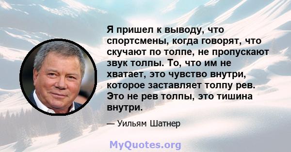 Я пришел к выводу, что спортсмены, когда говорят, что скучают по толпе, не пропускают звук толпы. То, что им не хватает, это чувство внутри, которое заставляет толпу рев. Это не рев толпы, это тишина внутри.